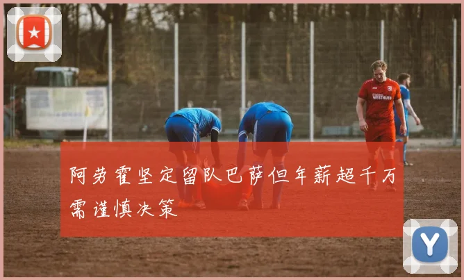 阿劳霍坚定留队巴萨但年薪超千万需谨慎决策