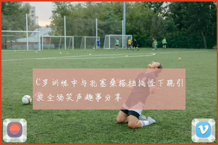 C罗训练中与孔塞桑搭档搞怪下跪引发全场笑声趣事分享