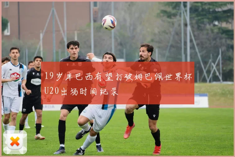 19岁库巴西有望打破姆巴佩世界杯U20出场时间纪录