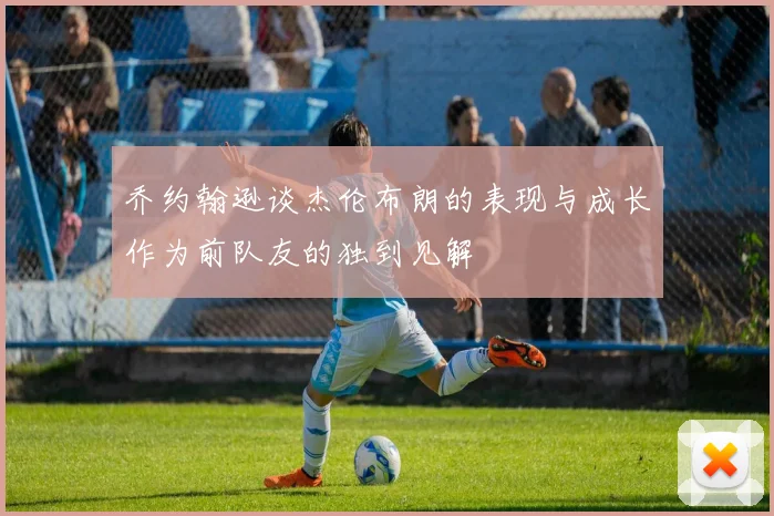 乔约翰逊谈杰伦布朗的表现与成长作为前队友的独到见解