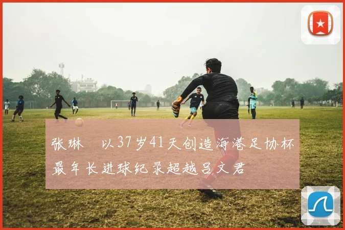 张琳芃以37岁41天创造海港足协杯最年长进球纪录超越吕文君