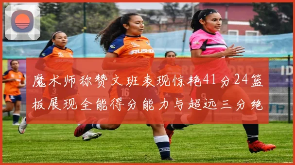 魔术师称赞文班表现惊艳41分24篮板展现全能得分能力与超远三分绝技
