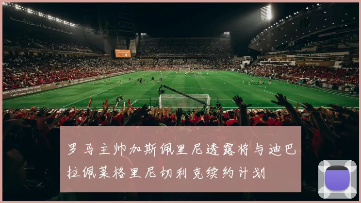 罗马主帅加斯佩里尼透露将与迪巴拉佩莱格里尼切利克续约计划