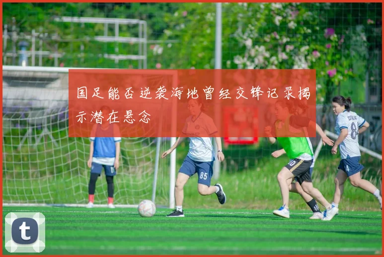 国足能否逆袭海地曾经交锋记录揭示潜在悬念