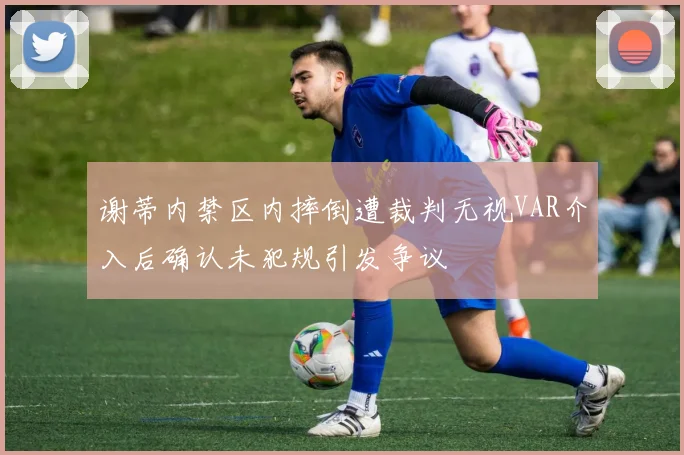 谢蒂内禁区内摔倒遭裁判无视VAR介入后确认未犯规引发争议