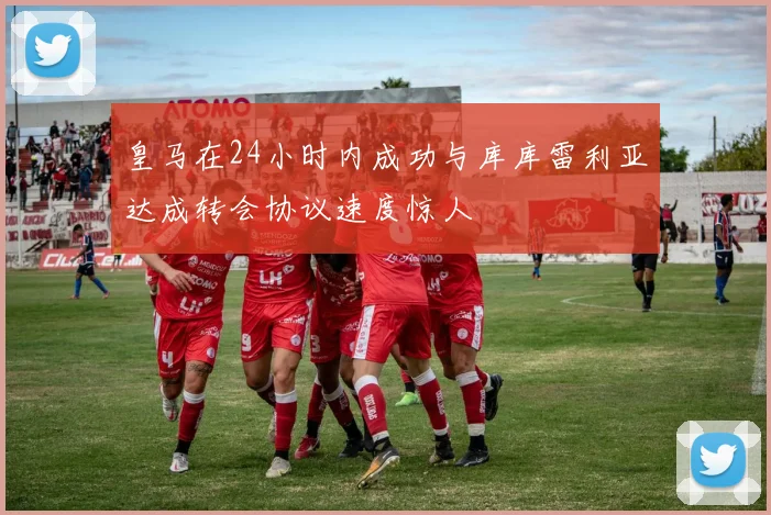 皇马在24小时内成功与库库雷利亚达成转会协议速度惊人