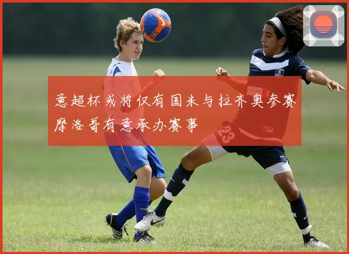 意超杯或将仅有国米与拉齐奥参赛摩洛哥有意承办赛事