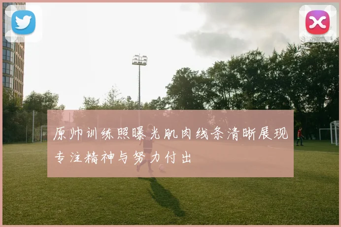 原帅训练照曝光肌肉线条清晰展现专注精神与努力付出