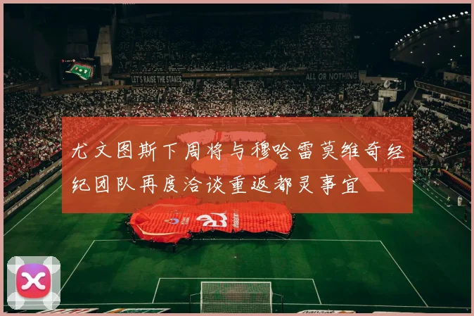 尤文图斯下周将与穆哈雷莫维奇经纪团队再度洽谈重返都灵事宜