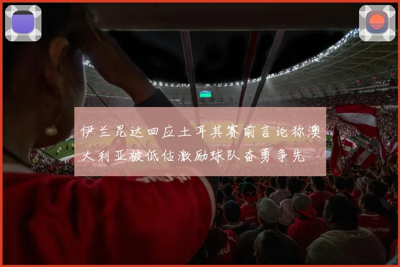 伊兰昆达回应土耳其赛前言论称澳大利亚被低估激励球队奋勇争先