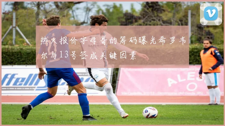 热火报价字母哥的筹码曝光希罗韦尔与13号签成关键因素