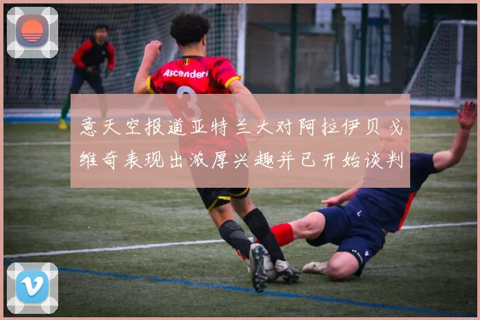 意天空报道亚特兰大对阿拉伊贝戈维奇表现出浓厚兴趣并已开始谈判